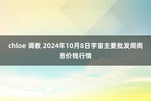 chloe 调教 2024年10月8日宇宙主要批发阛阓葱价钱行情