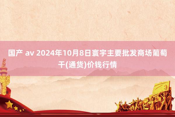 国产 av 2024年10月8日寰宇主要批发商场葡萄干(通货)价钱行情