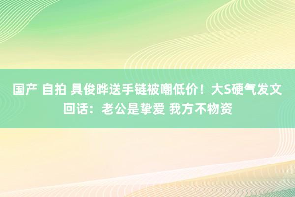 国产 自拍 具俊晔送手链被嘲低价！大S硬气发文回话：老公是挚爱 我方不物资