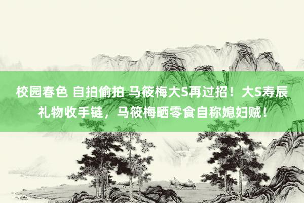 校园春色 自拍偷拍 马筱梅大S再过招！大S寿辰礼物收手链，马筱梅晒零食自称媳妇贼！