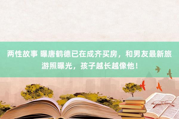 两性故事 曝唐鹤德已在成齐买房，和男友最新旅游照曝光，孩子越长越像他！