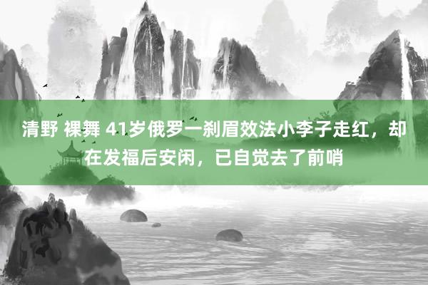 清野 裸舞 41岁俄罗一刹眉效法小李子走红，却在发福后安闲，已自觉去了前哨