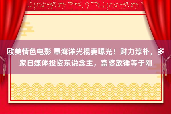 欧美情色电影 覃海洋光棍妻曝光！财力淳朴，多家自媒体投资东说念主，富婆放锤等于刚