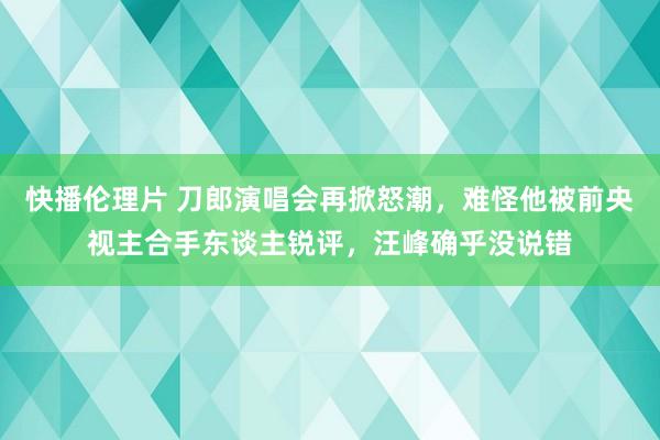 快播伦理片 刀郎演唱会再掀怒潮，难怪他被前央视主合手东谈主锐评，汪峰确乎没说错