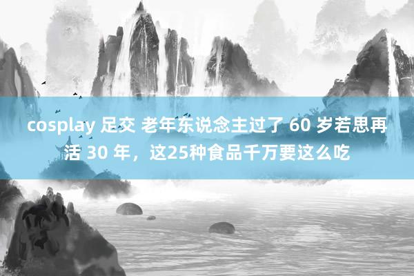 cosplay 足交 老年东说念主过了 60 岁若思再活 30 年，这25种食品千万要这么吃