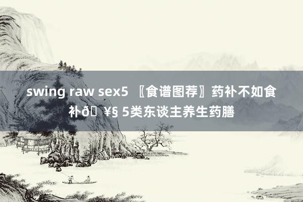 swing raw sex5 〖食谱图荐〗药补不如食补🥧 5类东谈主养生药膳