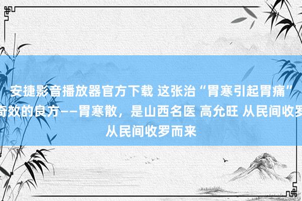 安捷影音播放器官方下载 这张治“胃寒引起胃痛”颇有奇效的良方——胃寒散，是山西名医 高允旺 从民间收罗而来