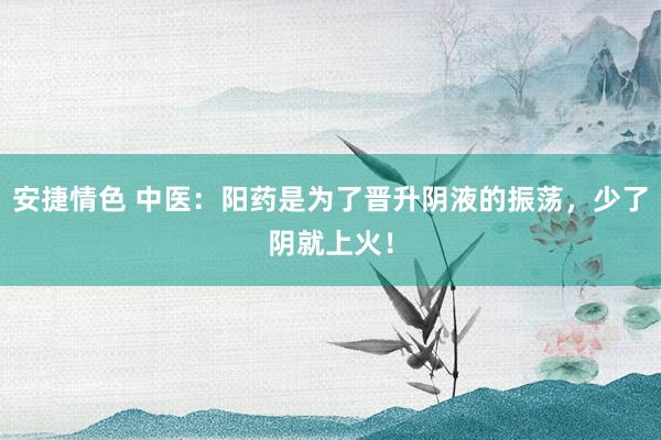 安捷情色 中医：阳药是为了晋升阴液的振荡，少了阴就上火！