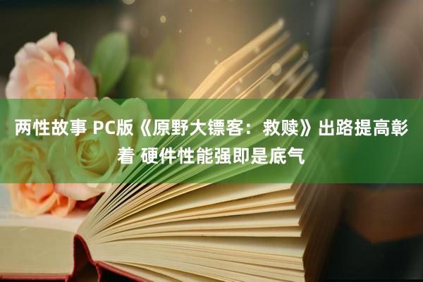 两性故事 PC版《原野大镖客：救赎》出路提高彰着 硬件性能强即是底气