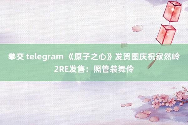 拳交 telegram 《原子之心》发贺图庆祝寂然岭2RE发售：照管装舞伶