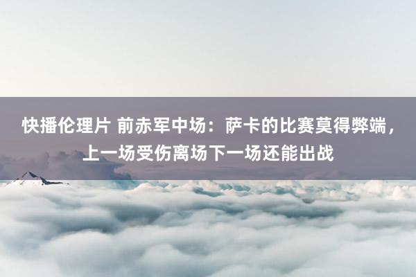 快播伦理片 前赤军中场：萨卡的比赛莫得弊端，上一场受伤离场下一场还能出战