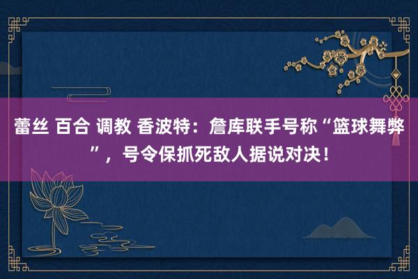 蕾丝 百合 调教 香波特：詹库联手号称“篮球舞弊”，号令保抓死敌人据说对决！