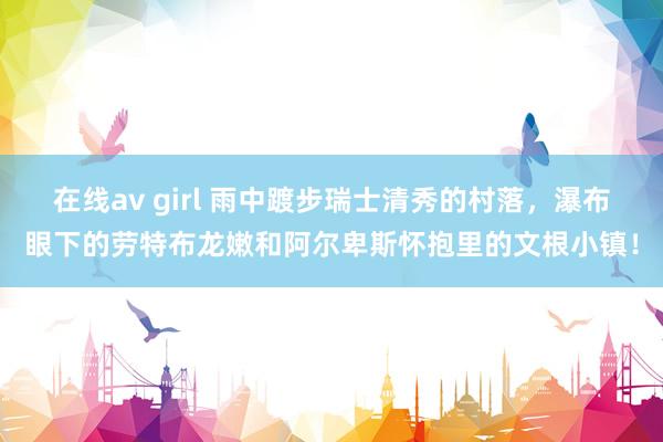 在线av girl 雨中踱步瑞士清秀的村落，瀑布眼下的劳特布龙嫩和阿尔卑斯怀抱里的文根小镇！