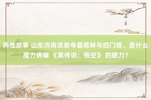 两性故事 山东济南灵岩寺墓塔林与四门塔，是什么魔力诱骗 《黑传说：悟空》 的眼力？