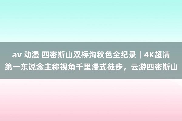 av 动漫 四密斯山双桥沟秋色全纪录｜4K超清第一东说念主称视角千里浸式徒步，云游四密斯山