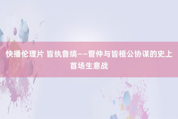 快播伦理片 皆纨鲁缟——管仲与皆桓公协谋的史上首场生意战