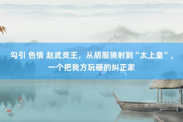 勾引 色情 赵武灵王，从胡服骑射到“太上皇”，一个把我方玩砸的纠正家