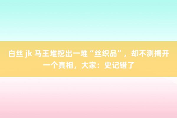 白丝 jk 马王堆挖出一堆“丝织品”，却不测揭开一个真相，大家：史记错了