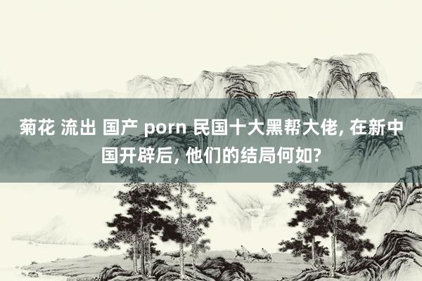 菊花 流出 国产 porn 民国十大黑帮大佬， 在新中国开辟后， 他们的结局何如?