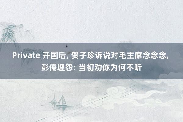 Private 开国后， 贺子珍诉说对毛主席念念念， 彭儒埋怨: 当初劝你为何不听