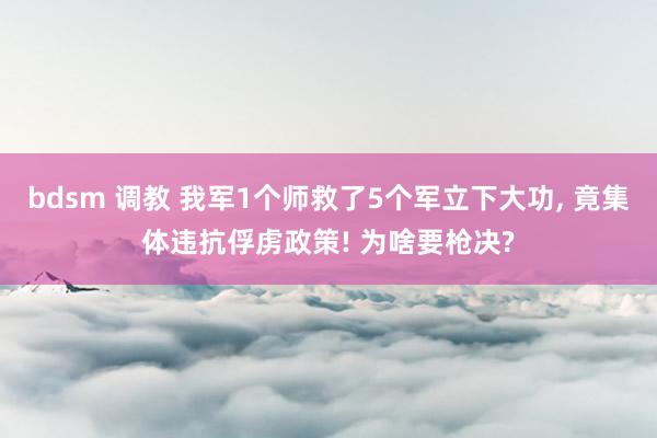 bdsm 调教 我军1个师救了5个军立下大功， 竟集体违抗俘虏政策! 为啥要枪决?