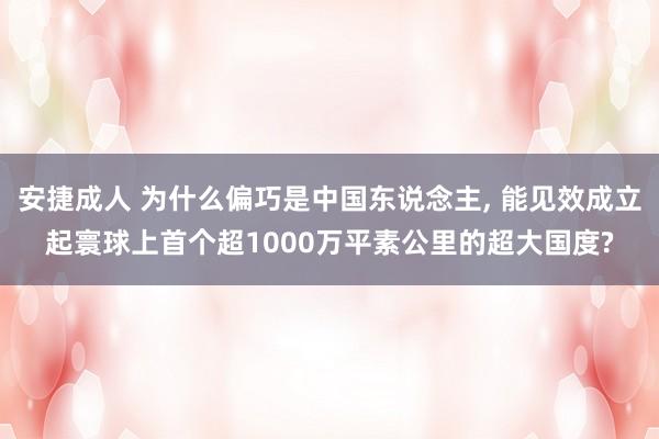 安捷成人 为什么偏巧是中国东说念主， 能见效成立起寰球上首个超1000万平素公里的超大国度?