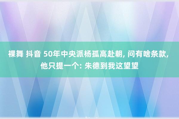 裸舞 抖音 50年中央派杨孤高赴朝， 问有啥条款， 他只提一个: 朱德到我这望望