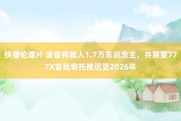 快播伦理片 波音将裁人1.7万东说念主，并展望777X首批寄托推迟至2026年