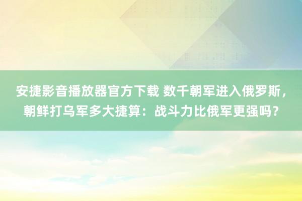 安捷影音播放器官方下载 数千朝军进入俄罗斯，朝鲜打乌军多大捷算：战斗力比俄军更强吗？