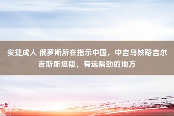 安捷成人 俄罗斯所在指示中国，中吉乌铁路吉尔吉斯斯坦段，有远隔劲的地方