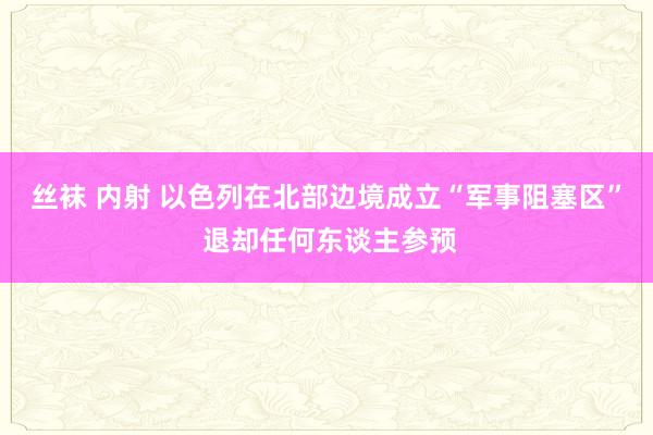 丝袜 内射 以色列在北部边境成立“军事阻塞区” 退却任何东谈主参预