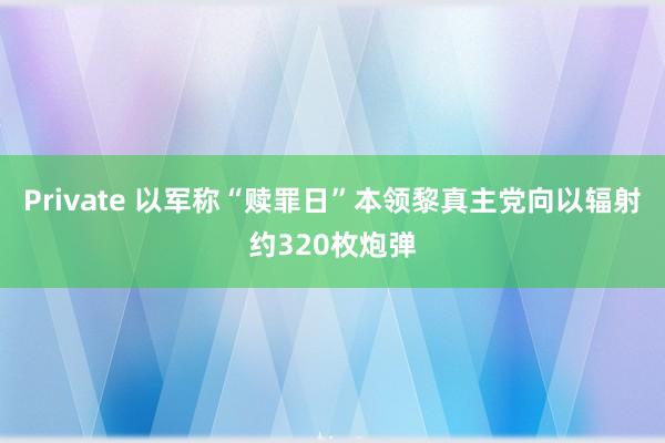 Private 以军称“赎罪日”本领黎真主党向以辐射约320枚炮弹