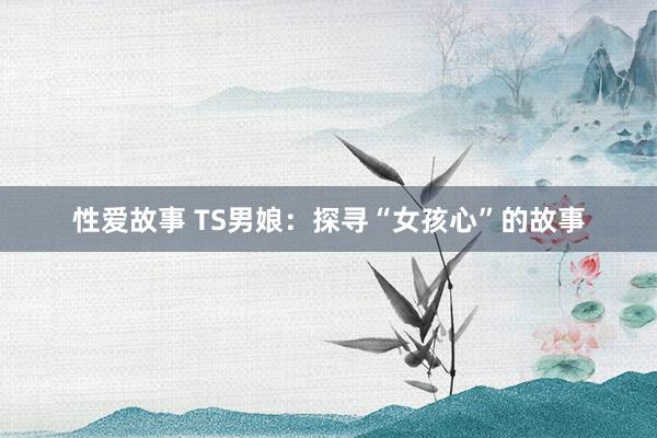 性爱故事 TS男娘：探寻“女孩心”的故事