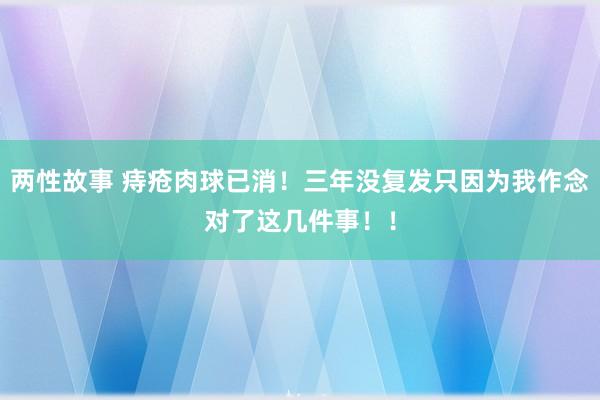 两性故事 痔疮肉球已消！三年没复发只因为我作念对了这几件事！！