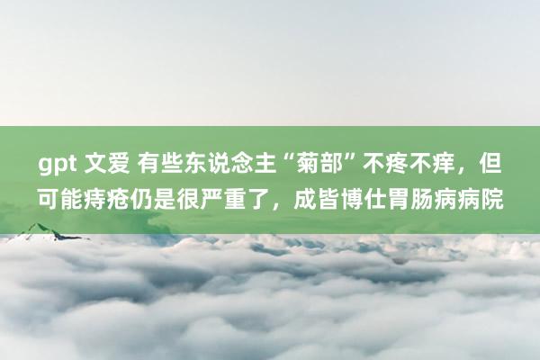 gpt 文爱 有些东说念主“菊部”不疼不痒，但可能痔疮仍是很严重了，成皆博仕胃肠病病院