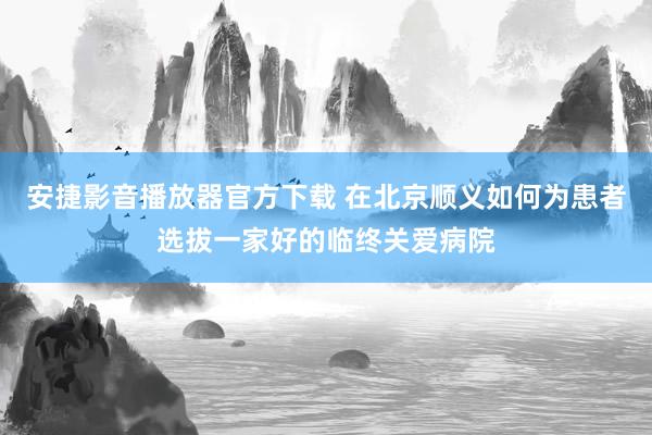 安捷影音播放器官方下载 在北京顺义如何为患者选拔一家好的临终关爱病院