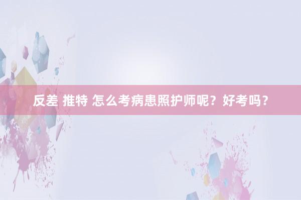 反差 推特 怎么考病患照护师呢？好考吗？