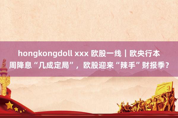 hongkongdoll xxx 欧股一线｜欧央行本周降息“几成定局”，欧股迎来“辣手”财报季？