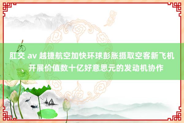 肛交 av 越捷航空加快环球彭胀摄取空客新飞机、开展价值数十亿好意思元的发动机协作