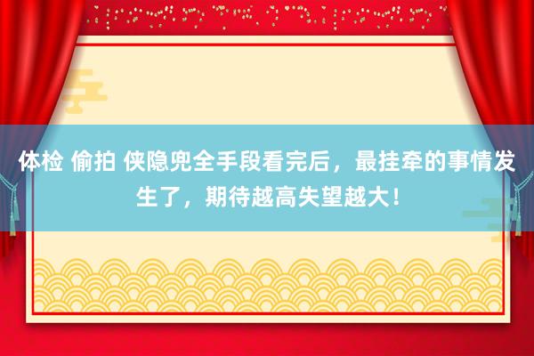 体检 偷拍 侠隐兜全手段看完后，最挂牵的事情发生了，期待越高失望越大！