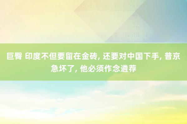 巨臀 印度不但要留在金砖， 还要对中国下手， 普京急坏了， 他必须作念遴荐