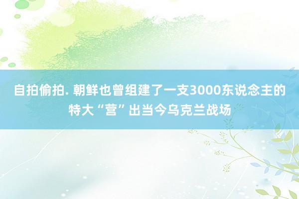 自拍偷拍. 朝鲜也曾组建了一支3000东说念主的特大“营”出当今乌克兰战场