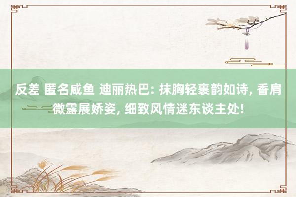 反差 匿名咸鱼 迪丽热巴: 抹胸轻裹韵如诗， 香肩微露展娇姿， 细致风情迷东谈主处!