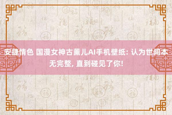 安捷情色 国漫女神古薰儿AI手机壁纸: 认为世间本无完整， 直到碰见了你!