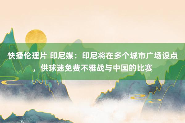 快播伦理片 印尼媒：印尼将在多个城市广场设点，供球迷免费不雅战与中国的比赛