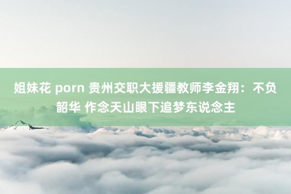 姐妹花 porn 贵州交职大援疆教师李金翔：不负韶华 作念天山眼下追梦东说念主