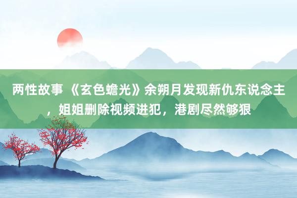 两性故事 《玄色蟾光》余朔月发现新仇东说念主，姐姐删除视频进犯，港剧尽然够狠