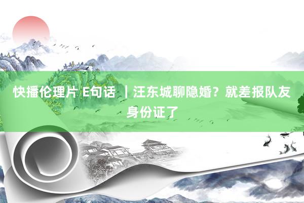 快播伦理片 E句话 ｜汪东城聊隐婚？就差报队友身份证了