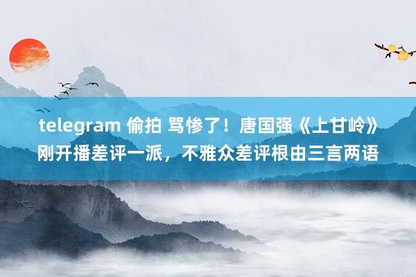 telegram 偷拍 骂惨了！唐国强《上甘岭》刚开播差评一派，不雅众差评根由三言两语