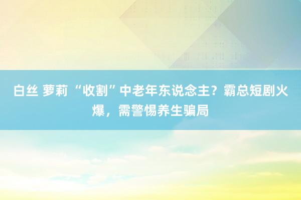 白丝 萝莉 “收割”中老年东说念主？霸总短剧火爆，需警惕养生骗局